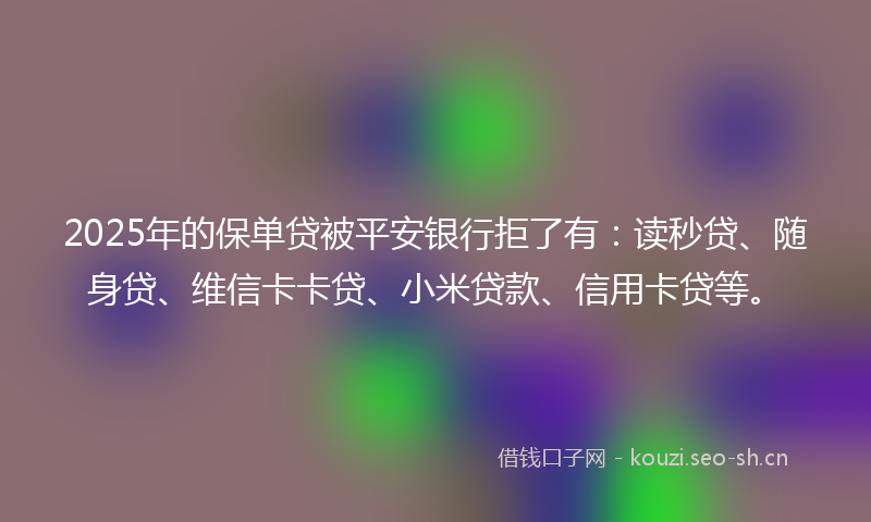 2025年的保单贷被平安银行拒了有：读秒贷、随身贷、维信卡卡贷、小米贷款、信用卡贷等。