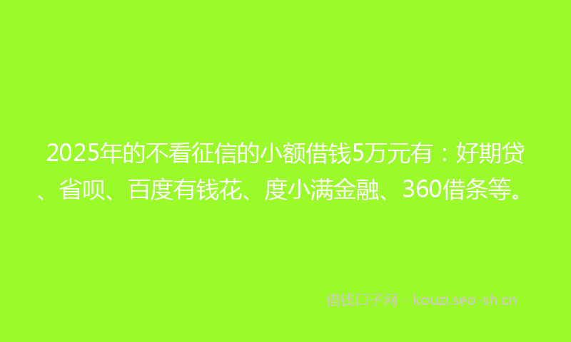 2025年的不看征信的小额借钱5万元有：好期贷、省呗、百度有钱花、度小满金融、360借条等。