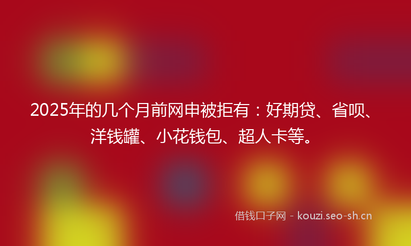 2025年的几个月前网申被拒有:好期贷、省呗、洋钱罐、小花钱包、超人卡等。