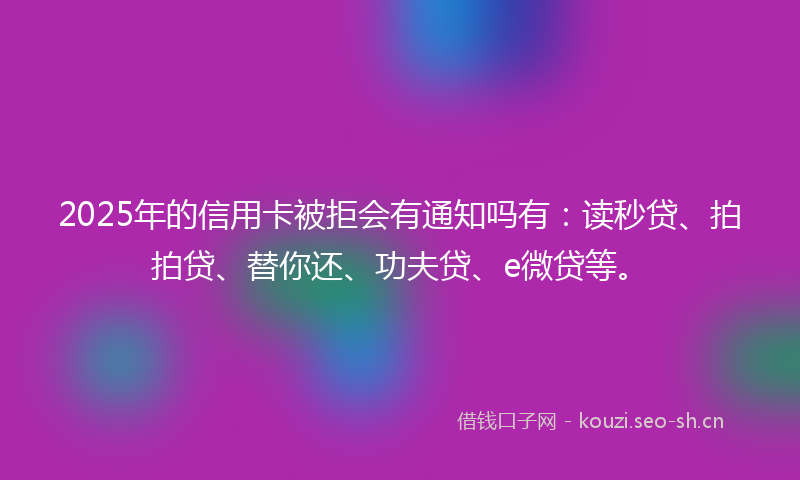 2025年的信用卡被拒会有通知吗有:读秒贷、拍拍贷、替你还、功夫贷、e微贷等。