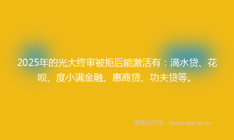 2025年的光大终审被拒后能激活有：滴水贷、花呗、度小满金融、惠商贷、功夫贷等。