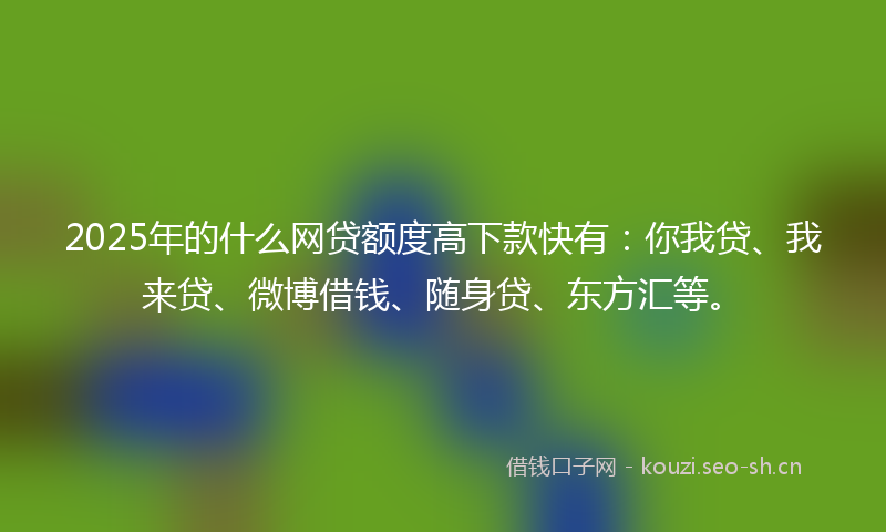 2025年的什么网贷额度高下款快有：你我贷、我来贷、微博借钱、随身贷、东方汇等。