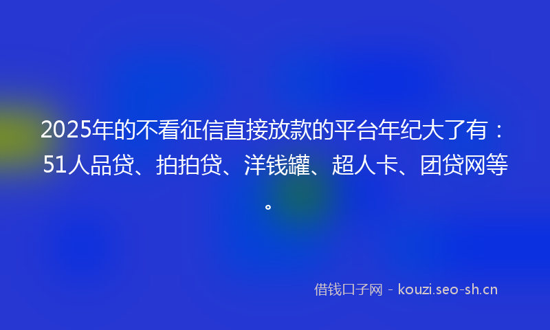 2025年的不看征信直接放款的平台年纪大了有：51人品贷、拍拍贷、洋钱罐、超人卡、团贷网等。