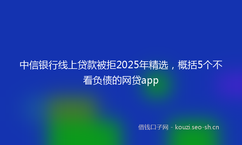 中信银行线上贷款被拒2025年精选，概括5个不看负债的网贷app