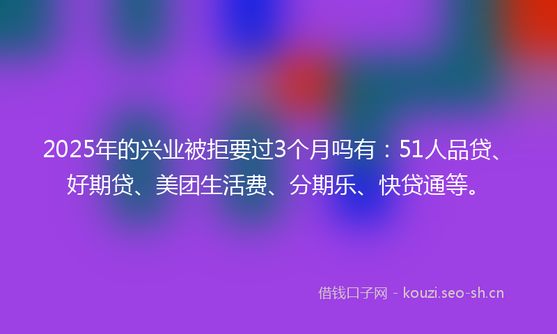 2025年的兴业被拒要过3个月吗有：51人品贷、好期贷、美团生活费、分期乐、快贷通等。