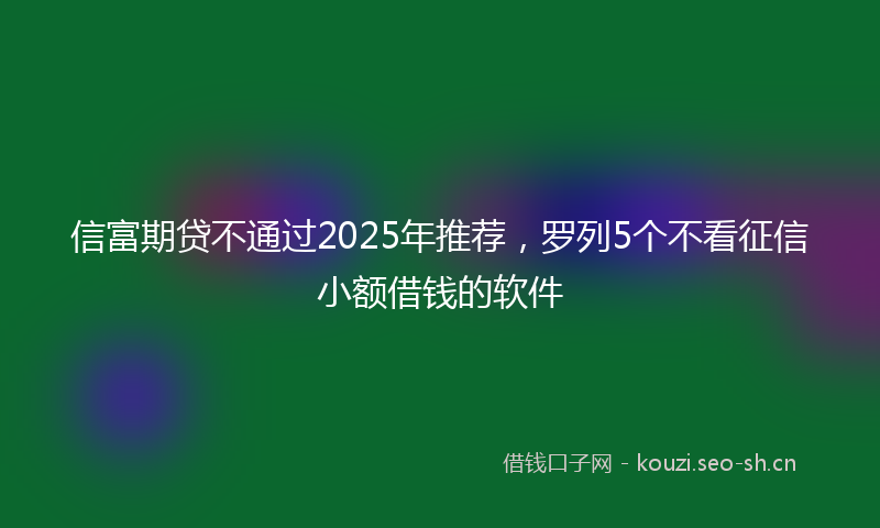 信富期贷不通过2025年推荐，罗列5个不看征信小额借钱的软件