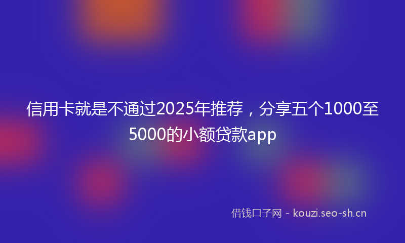 信用卡就是不通过2025年推荐,分享五个1000至5000的小额贷款app