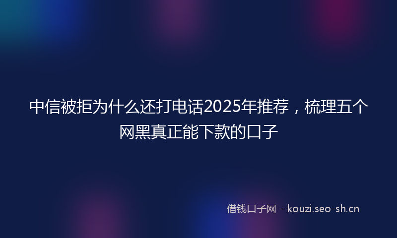 中信被拒为什么还打电话2025年推荐，梳理五个网黑真正能下款的口子
