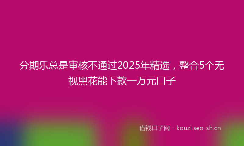 分期乐总是审核不通过2025年精选,整合5个无视黑花能下款一万元口子