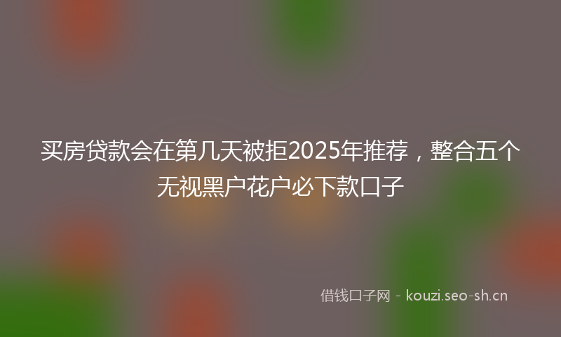 买房贷款会在第几天被拒2025年推荐，整合五个无视黑户花户必下款口子