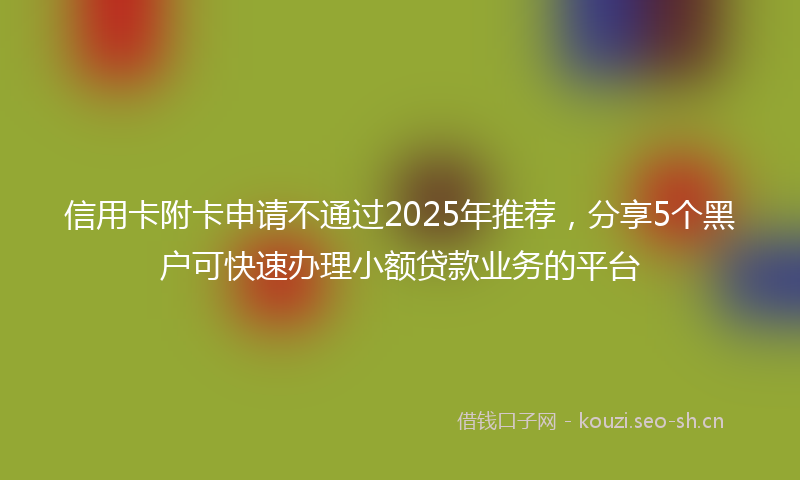 信用卡附卡申请不通过2025年推荐,分享5个黑户可快速办理小额贷款业务的平台