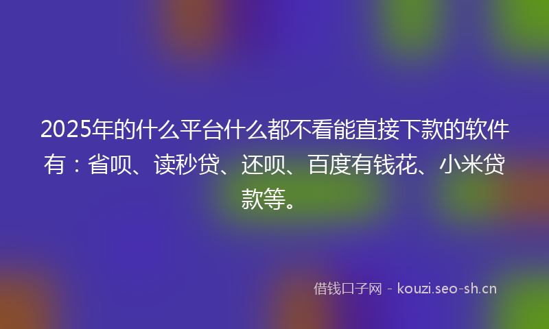 2025年的什么平台什么都不看能直接下款的软件有：省呗、读秒贷、还呗、百度有钱花、小米贷款等。