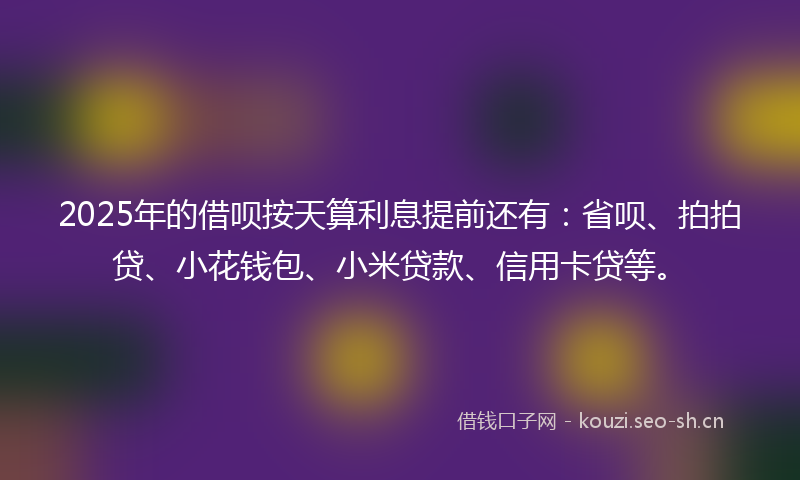 2025年的借呗按天算利息提前还有：省呗、拍拍贷、小花钱包、小米贷款、信用卡贷等。