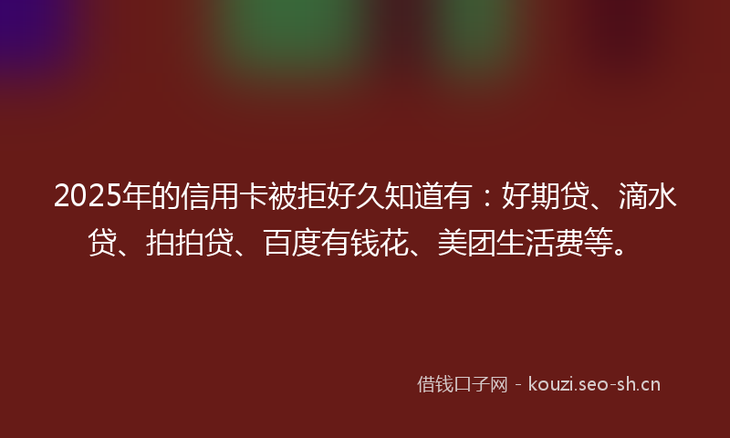 2025年的信用卡被拒好久知道有:好期贷、滴水贷、拍拍贷、百度有钱花、美团生活费等。