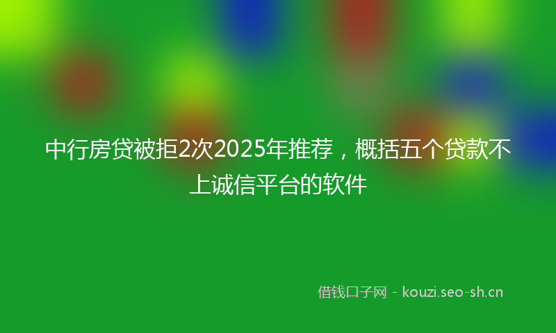 中行房贷被拒2次2025年推荐，概括五个贷款不上诚信平台的软件