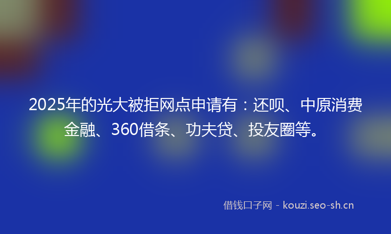 2025年的光大被拒网点申请有:还呗、中原消费金融、360借条、功夫贷、投友圈等。