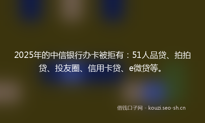 2025年的中信银行办卡被拒有：51人品贷、拍拍贷、投友圈、信用卡贷、e微贷等。