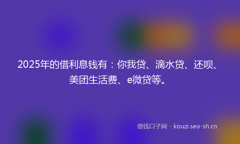 2025年的借利息钱有:你我贷、滴水贷、还呗、美团生活费、e微贷等。