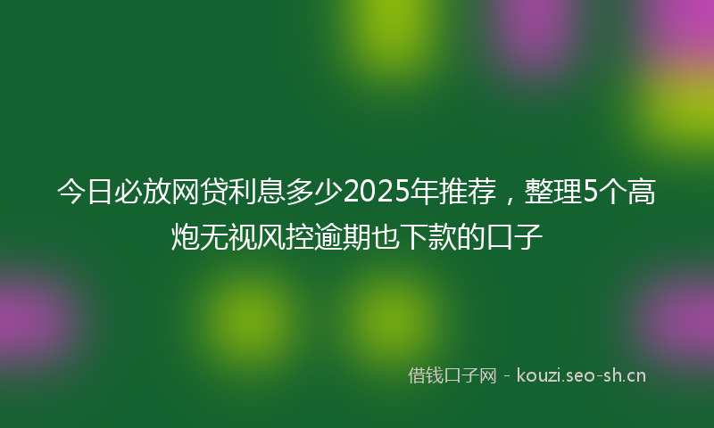 今日必放网贷利息多少2025年推荐，整理5个高炮无视风控逾期也下款的口子