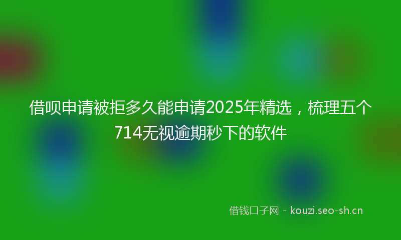 借呗申请被拒多久能申请2025年精选，梳理五个714无视逾期秒下的软件