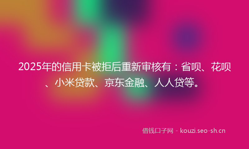 2025年的信用卡被拒后重新审核有：省呗、花呗、小米贷款、京东金融、人人贷等。