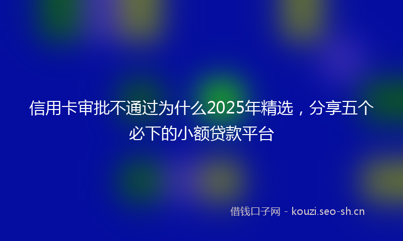 信用卡审批不通过为什么2025年精选，分享五个必下的小额贷款平台