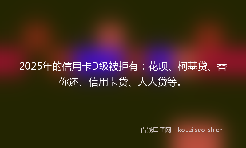 2025年的信用卡D级被拒有：花呗、柯基贷、替你还、信用卡贷、人人贷等。