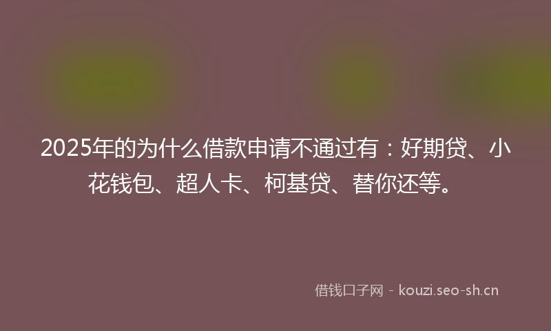2025年的为什么借款申请不通过有：好期贷、小花钱包、超人卡、柯基贷、替你还等。