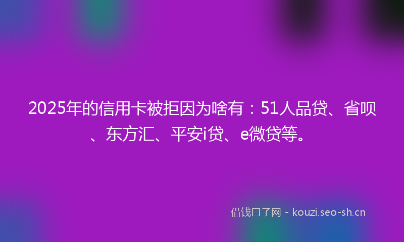 2025年的信用卡被拒因为啥有：51人品贷、省呗、东方汇、平安i贷、e微贷等。