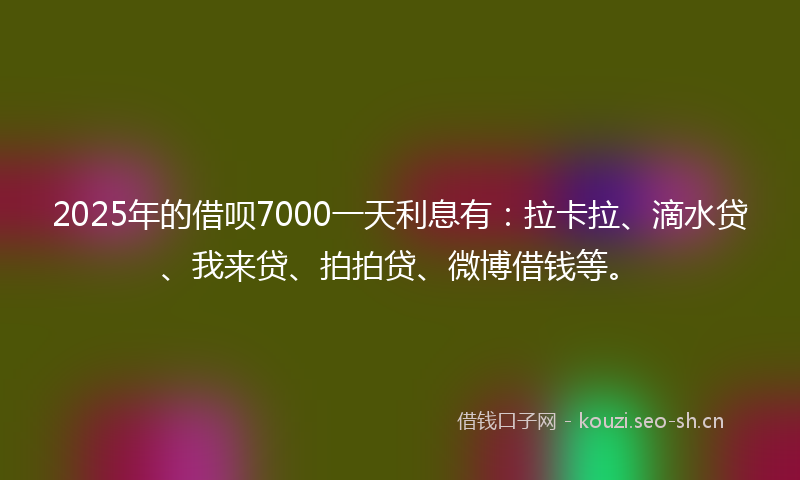 2025年的借呗7000一天利息有：拉卡拉、滴水贷、我来贷、拍拍贷、微博借钱等。