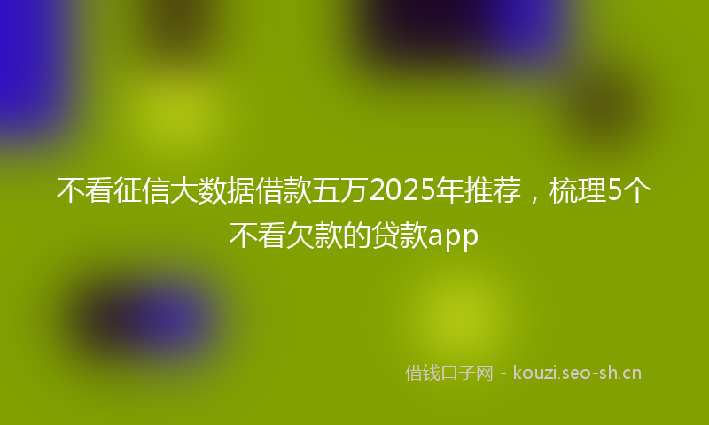 不看征信大数据借款五万2025年推荐,梳理5个不看欠款的贷款app