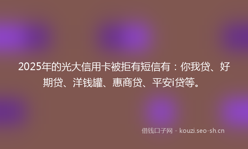 2025年的光大信用卡被拒有短信有：你我贷、好期贷、洋钱罐、惠商贷、平安i贷等。