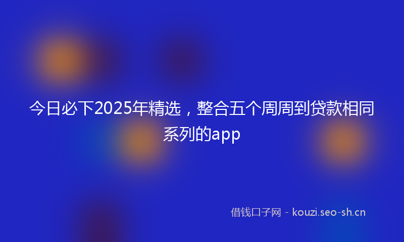 今日必下2025年精选，整合五个周周到贷款相同系列的app