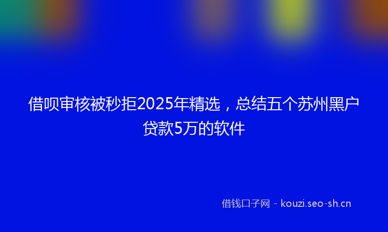 借呗审核被秒拒2025年精选，总结五个苏州黑户贷款5万的软件