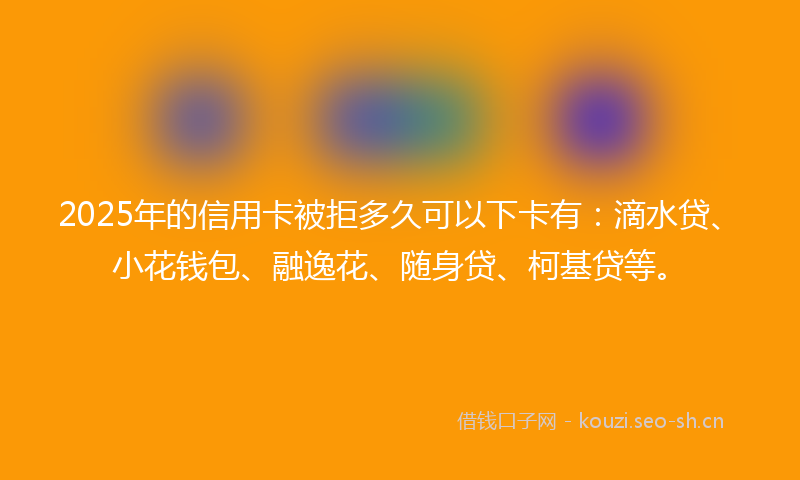 2025年的信用卡被拒多久可以下卡有：滴水贷、小花钱包、融逸花、随身贷、柯基贷等。