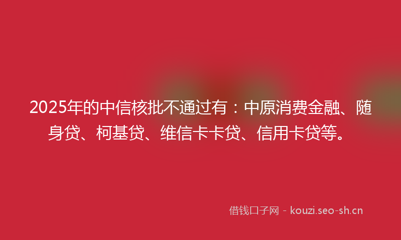 2025年的中信核批不通过有：中原消费金融、随身贷、柯基贷、维信卡卡贷、信用卡贷等。