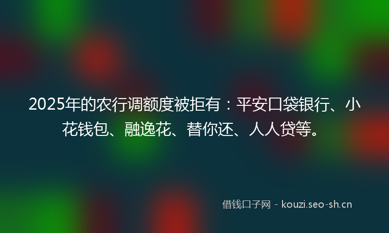 2025年的农行调额度被拒有：平安口袋银行、小花钱包、融逸花、替你还、人人贷等。