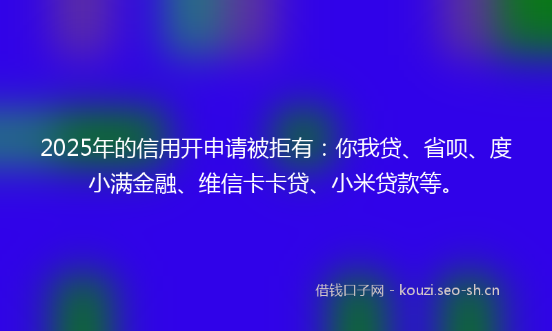2025年的信用开申请被拒有:你我贷、省呗、度小满金融、维信卡卡贷、小米贷款等。