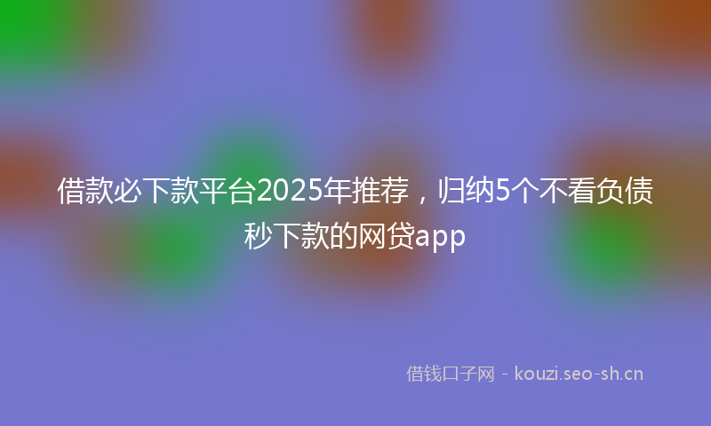 借款必下款平台2025年推荐，归纳5个不看负债秒下款的网贷app
