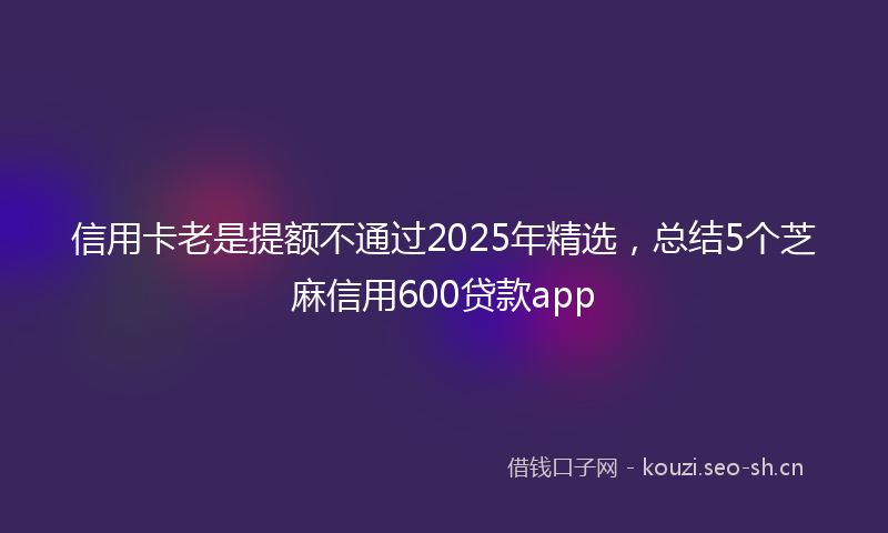 信用卡老是提额不通过2025年精选，总结5个芝麻信用600贷款app