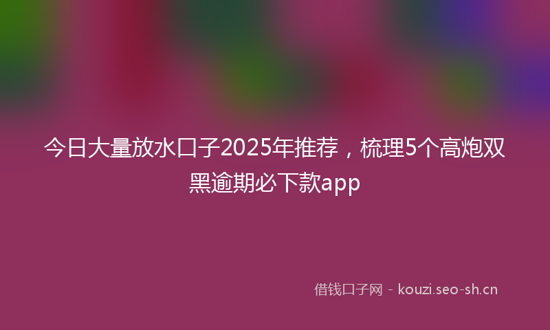 今日大量放水口子2025年推荐，梳理5个高炮双黑逾期必下款app