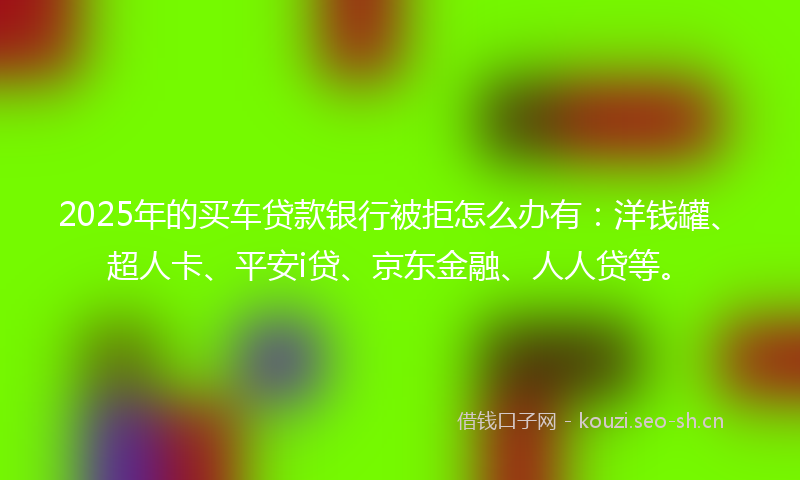 2025年的买车贷款银行被拒怎么办有：洋钱罐、超人卡、平安i贷、京东金融、人人贷等。