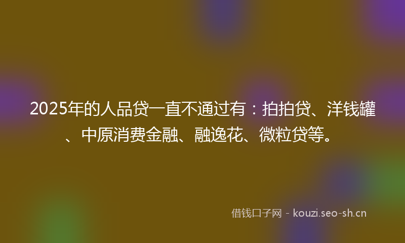 2025年的人品贷一直不通过有：拍拍贷、洋钱罐、中原消费金融、融逸花、微粒贷等。