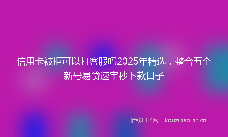 信用卡被拒可以打客服吗2025年精选，整合五个新号易贷速审秒下款口子