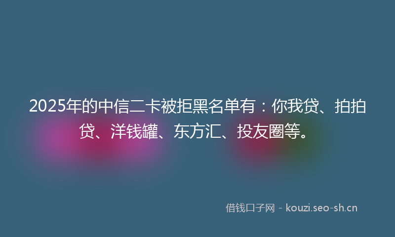 2025年的中信二卡被拒黑名单有：你我贷、拍拍贷、洋钱罐、东方汇、投友圈等。