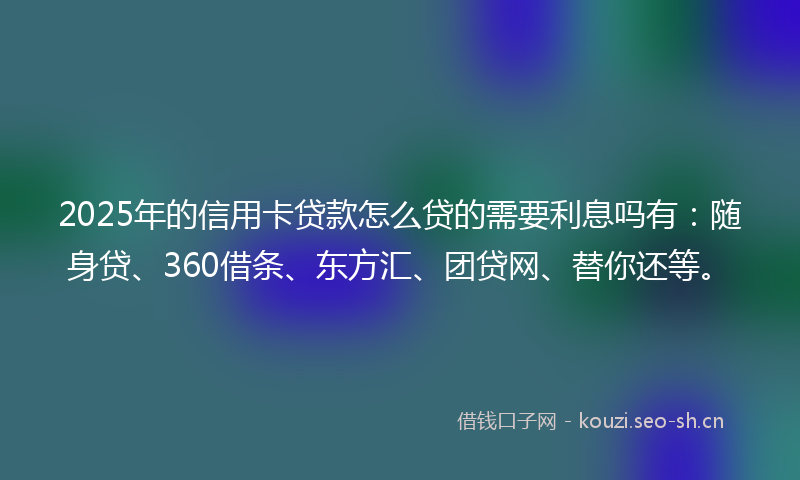 2025年的信用卡贷款怎么贷的需要利息吗有:随身贷、360借条、东方汇、团贷网、替你还等。
