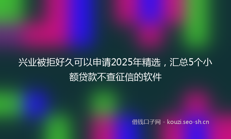 兴业被拒好久可以申请2025年精选，汇总5个小额贷款不查征信的软件