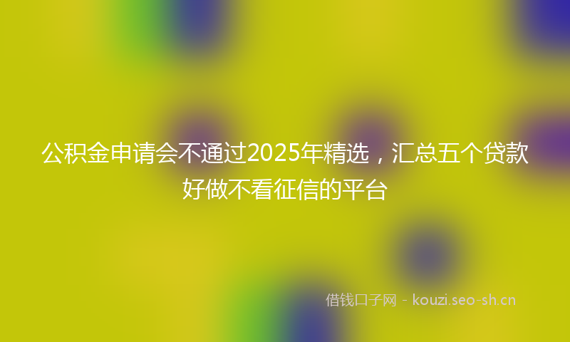 公积金申请会不通过2025年精选，汇总五个贷款好做不看征信的平台