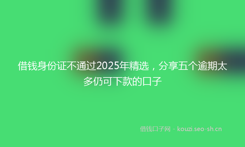 借钱身份证不通过2025年精选，分享五个逾期太多仍可下款的口子