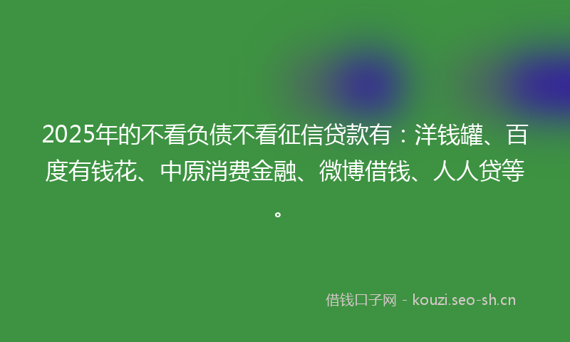 2025年的不看负债不看征信贷款有:洋钱罐、百度有钱花、中原消费金融、微博借钱、人人贷等。